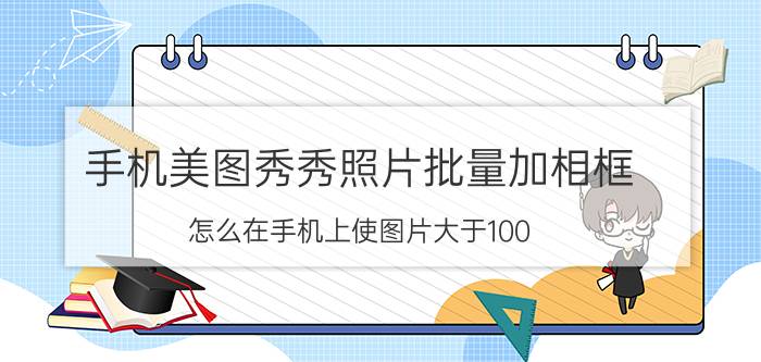 手机美图秀秀照片批量加相框 怎么在手机上使图片大于100？